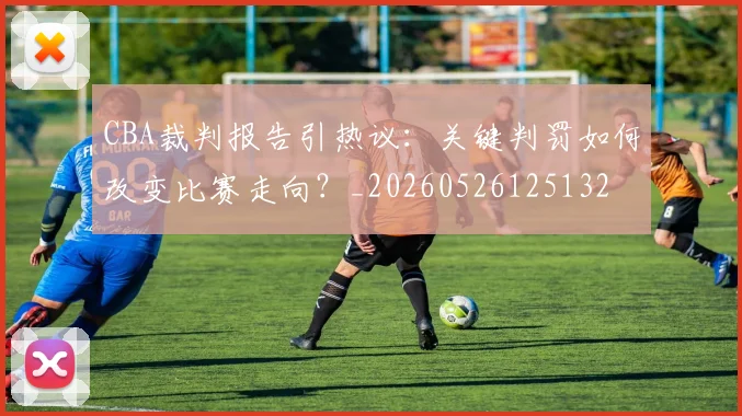 CBA裁判报告引热议:关键判罚如何改变比赛走向?_20260526125132