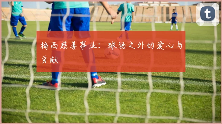梅西慈善事业：球场之外的爱心与贡献