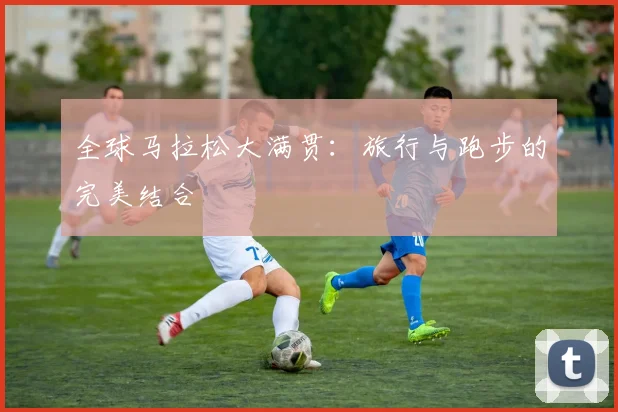 全球马拉松大满贯：旅行与跑步的完美结合