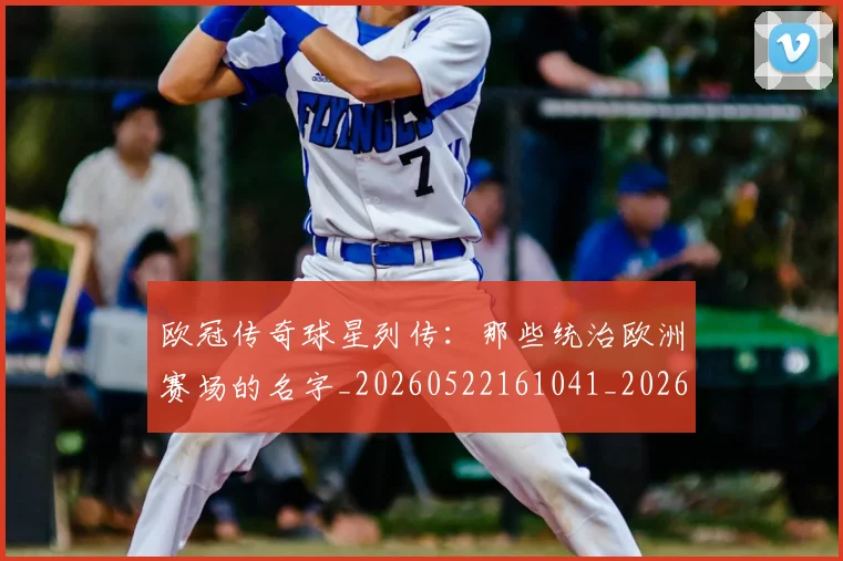 欧冠传奇球星列传:那些统治欧洲赛场的名字_20260522161041_20260610165912