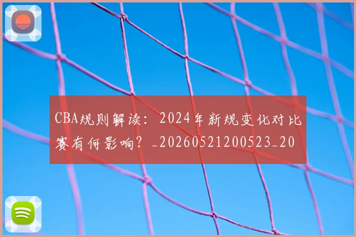CBA规则解读:2024年新规变化对比赛有何影响?_20260521200523_20260606165330