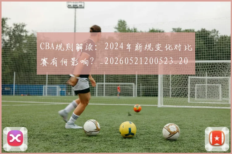 CBA规则解读:2024年新规变化对比赛有何影响?_20260521200523_20260606165330