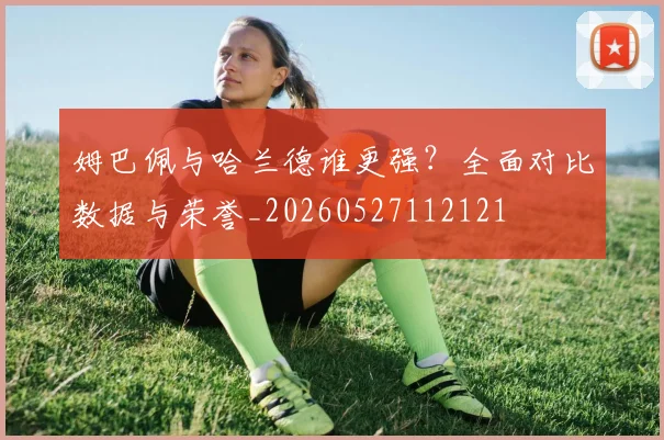 姆巴佩与哈兰德谁更强？全面对比数据与荣誉_20260527112121