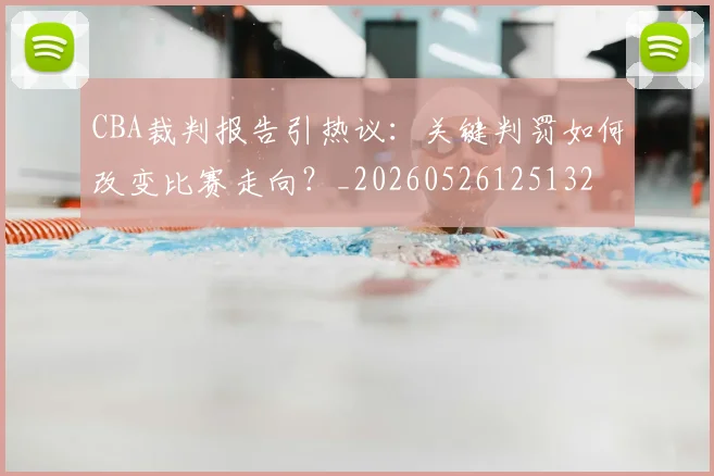 CBA裁判报告引热议:关键判罚如何改变比赛走向?_20260526125132